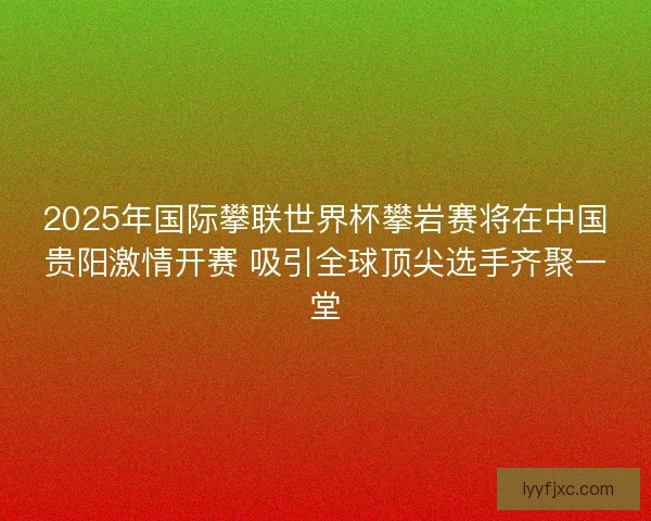 2025年国际攀联世界杯攀岩赛将在中国贵阳激情开赛 吸引全球顶尖选手齐聚一堂