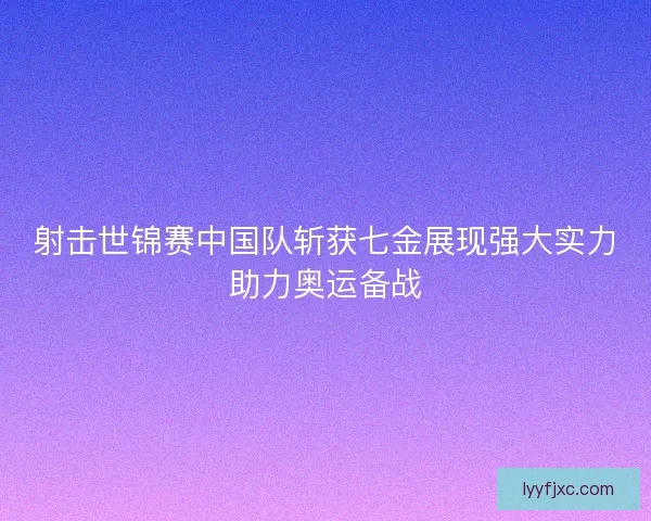 射击世锦赛中国队斩获七金展现强大实力助力奥运备战