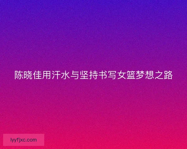 陈晓佳用汗水与坚持书写女篮梦想之路