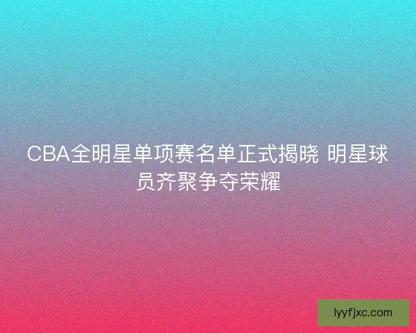 CBA全明星单项赛名单正式揭晓 明星球员齐聚争夺荣耀