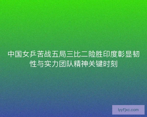 中国女乒苦战五局三比二险胜印度彰显韧性与实力团队精神关键时刻