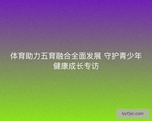 体育助力五育融合全面发展 守护青少年健康成长专访